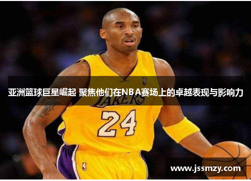 亚洲篮球巨星崛起 聚焦他们在NBA赛场上的卓越表现与影响力